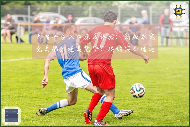 火博平台入口深度体验：新版本究竟是福利还是陷阱？我的实测结论来了