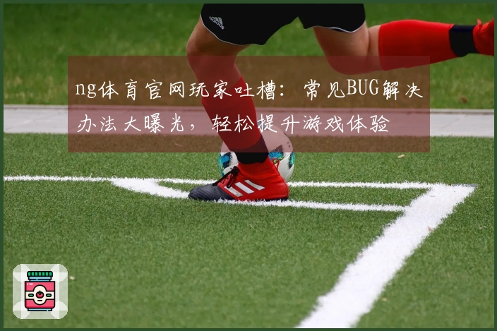 ng体育官网玩家吐槽：常见BUG解决办法大曝光，轻松提升游戏体验