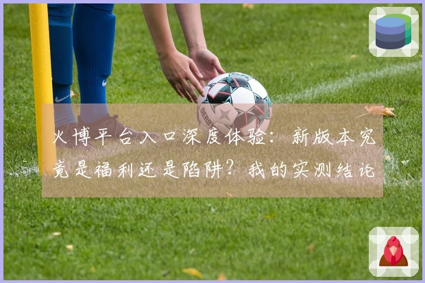 火博平台入口深度体验：新版本究竟是福利还是陷阱？我的实测结论来了
