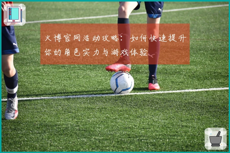 火博官网活动攻略：如何快速提升你的角色实力与游戏体验